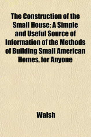 Cover of The Construction of the Small House; A Simple and Useful Source of Information of the Methods of Building Small American Homes, for Anyone