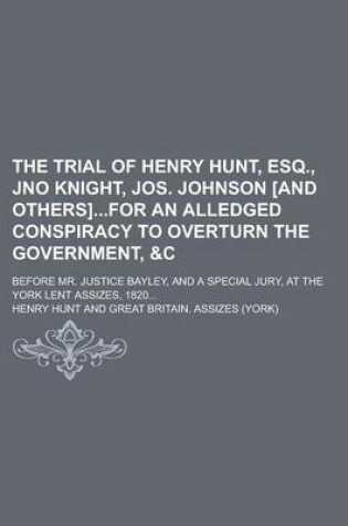 Cover of The Trial of Henry Hunt, Esq., Jno Knight, Jos. Johnson [And Others]for an Alledged Conspiracy to Overturn the Government,   Before Mr. Justice Bayley, and a Special Jury, at the York Lent Assizes, 1820...