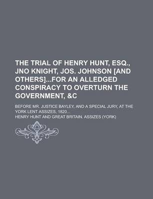 Book cover for The Trial of Henry Hunt, Esq., Jno Knight, Jos. Johnson [And Others]for an Alledged Conspiracy to Overturn the Government,   Before Mr. Justice Bayley, and a Special Jury, at the York Lent Assizes, 1820...