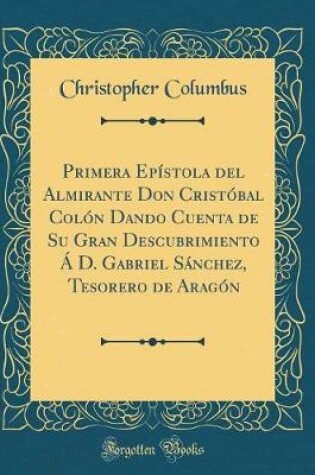 Cover of Primera Epistola del Almirante Don Cristobal Colon Dando Cuenta de Su Gran Descubrimiento A D. Gabriel Sanchez, Tesorero de Aragon (Classic Reprint)