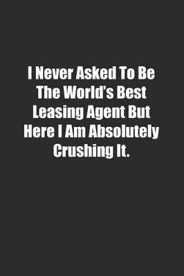 Book cover for I Never Asked To Be The World's Best Leasing Agent But Here I Am Absolutely Crushing It.