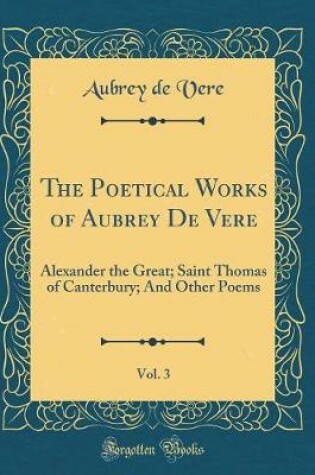 Cover of The Poetical Works of Aubrey De Vere, Vol. 3: Alexander the Great; Saint Thomas of Canterbury; And Other Poems (Classic Reprint)