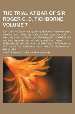 Cover of The Trial at Bar of Sir Roger C. D. Tichborne Volume 7; Bart., in the Court of Queen's Bench at Westminster, Before Lord Chief Justice Cockburn, Mr. Justice Mellor, & Mr. Justice Lush, for Perjury, Commencing Wednesday, April 23, 1873, and Ending Saturda