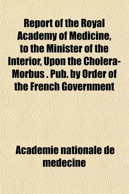 Book cover for Report of the Royal Academy of Medicine, to the Minister of the Interior, Upon the Cholera-Morbus . Pub. by Order of the French Government