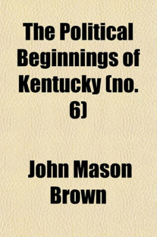 Cover of The Political Beginnings of Kentucky; A Narrative of Public Events Bearing on the History of That State Up to the Time of Its Admission Into the American Union Volume 6