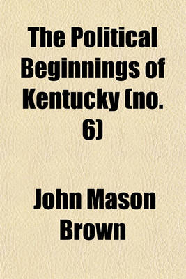 Book cover for The Political Beginnings of Kentucky; A Narrative of Public Events Bearing on the History of That State Up to the Time of Its Admission Into the American Union Volume 6