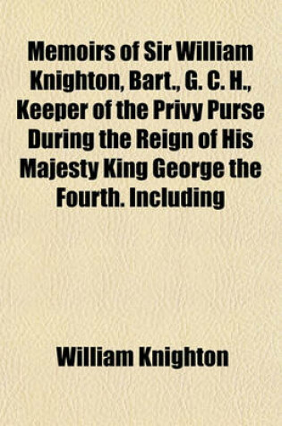 Cover of Memoirs of Sir William Knighton, Bart., G. C. H., Keeper of the Privy Purse During the Reign of His Majesty King George the Fourth. Including