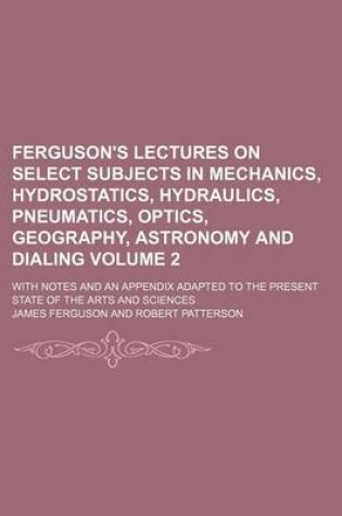 Cover of Ferguson's Lectures on Select Subjects in Mechanics, Hydrostatics, Hydraulics, Pneumatics, Optics, Geography, Astronomy and Dialing Volume 2; With Notes and an Appendix Adapted to the Present State of the Arts and Sciences