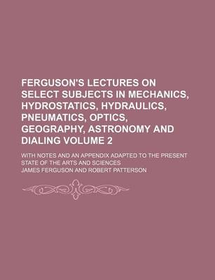 Book cover for Ferguson's Lectures on Select Subjects in Mechanics, Hydrostatics, Hydraulics, Pneumatics, Optics, Geography, Astronomy and Dialing Volume 2; With Notes and an Appendix Adapted to the Present State of the Arts and Sciences