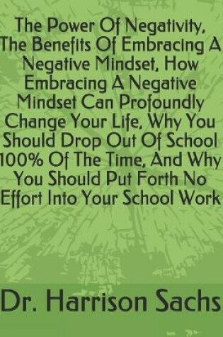Cover of The Power Of Negativity, The Benefits Of Embracing A Negative Mindset, How Embracing A Negative Mindset Can Profoundly Change Your Life, Why You Should Drop Out Of School 100% Of The Time, And Why You Should Put Forth No Effort Into Your School Work