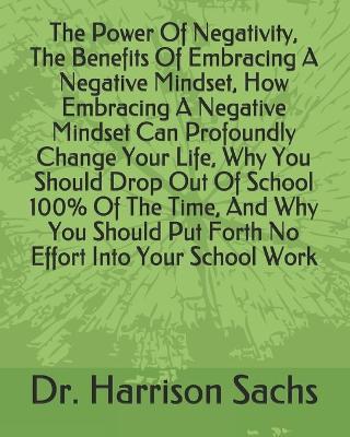 Book cover for The Power Of Negativity, The Benefits Of Embracing A Negative Mindset, How Embracing A Negative Mindset Can Profoundly Change Your Life, Why You Should Drop Out Of School 100% Of The Time, And Why You Should Put Forth No Effort Into Your School Work