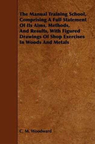 Cover of The Manual Training School, Comprising A Full Statement Of Its Aims, Methods, And Results, With Figured Drawings Of Shop Exercises In Woods And Metals