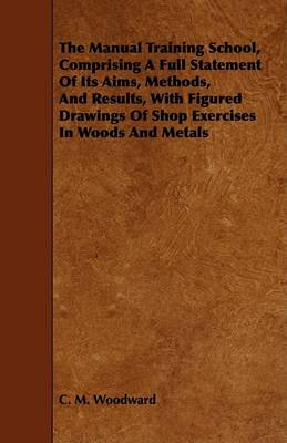 Book cover for The Manual Training School, Comprising A Full Statement Of Its Aims, Methods, And Results, With Figured Drawings Of Shop Exercises In Woods And Metals