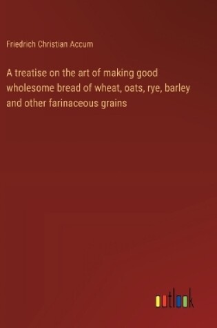 Cover of A treatise on the art of making good wholesome bread of wheat, oats, rye, barley and other farinaceous grains