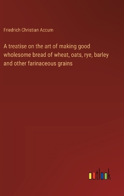 Book cover for A treatise on the art of making good wholesome bread of wheat, oats, rye, barley and other farinaceous grains