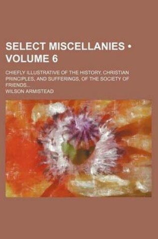 Cover of Select Miscellanies (Volume 6); Chiefly Illustrative of the History, Christian Principles, and Sufferings, of the Society of Friends