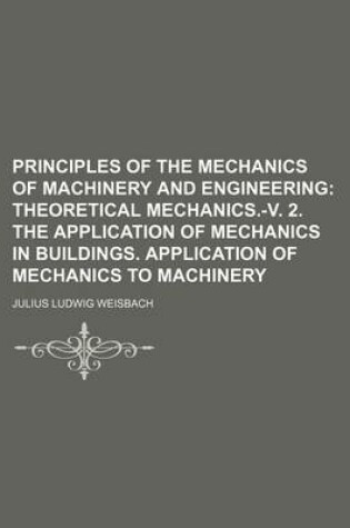 Cover of Principles of the Mechanics of Machinery and Engineering; Theoretical Mechanics.-V. 2. the Application of Mechanics in Buildings. Application of Mechanics to Machinery