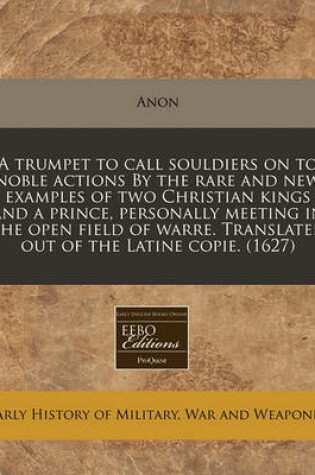 Cover of A Trumpet to Call Souldiers on to Noble Actions by the Rare and New Examples of Two Christian Kings and a Prince, Personally Meeting in the Open Field of Warre. Translated Out of the Latine Copie. (1627)