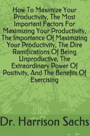 Cover of How To Maximize Your Productivity, The Most Important Factors For Maximizing Your Productivity, The Importance Of Maximizing Your Productivity, The Dire Ramifications Of Being Unproductive, The Extraordinary Power Of Positivity, And Benefits Of Exercising