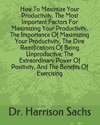 Book cover for How To Maximize Your Productivity, The Most Important Factors For Maximizing Your Productivity, The Importance Of Maximizing Your Productivity, The Dire Ramifications Of Being Unproductive, The Extraordinary Power Of Positivity, And Benefits Of Exercising