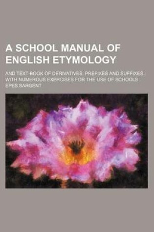 Cover of A School Manual of English Etymology; And Text-Book of Derivatives, Prefixes and Suffixes with Numerous Exercises for the Use of Schools