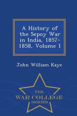 Cover of A History of the Sepoy War in India, 1857-1858, Volume 1 - War College Series