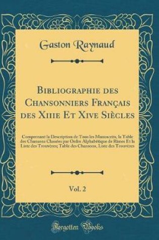 Cover of Bibliographie des Chansonniers Français des Xiiie Et Xive Siècles, Vol. 2: Comprenant la Description de Tous les Manuscrits, la Table des Chansons Classées par Ordre Alphabétique de Rimes Et la Liste des Trouvères; Table des Chansons, Liste des Trouvères