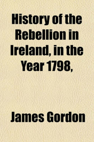 Cover of History of the Rebellion in Ireland, in the Year 1798, &C; Containing an Impartial Account of the Proceedings of the Irish Revolutionists, from the Year 1782, Till the Suppression of the Rebellion