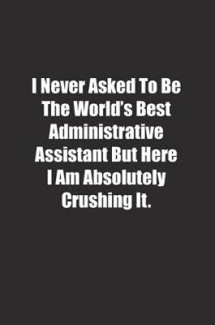 Cover of I Never Asked To Be The World's Best Administrative Assistant But Here I Am Absolutely Crushing It.