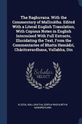 Cover of The Raghuvana. with the Commentary of Mallintha. Edited with a Literal English Translation, with Copious Notes in English Intermixed with Full Extracts, Illucidating the Text, from the Commentaries of Bhatta Hemdri, Chritravardhana, Vallabha, Din