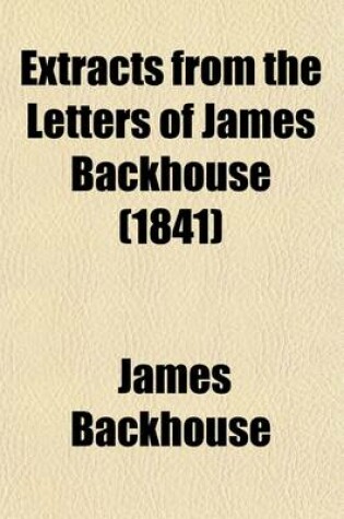 Cover of Extracts from the Letters of James Backhouse (Volume 1); Whilst Engaged in a Religious Visit to Van Dieman's Land, New South Wales, and South Africa, Accompanied by George Washington Walker