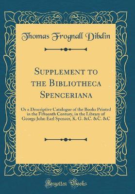 Book cover for Supplement to the Bibliotheca Spenceriana: Or a Descriptive Catalogue of the Books Printed in the Fifteenth Century, in the Library of George John Earl Spencer, K. G. &C. &C. &C (Classic Reprint)