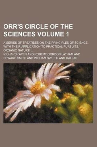 Cover of Orr's Circle of the Sciences Volume 1; A Series of Treatises on the Principles of Science, with Their Application to Practical Pursuits. Organic Nature ...