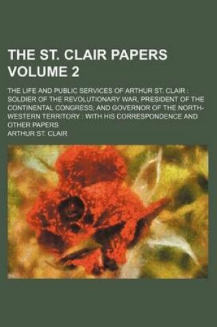 Cover of The St. Clair Papers; The Life and Public Services of Arthur St. Clair Soldier of the Revolutionary War, President of the Continental Congress and Governor of the North-Western Territory with His Correspondence and Other Papers Volume 2