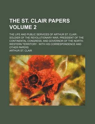 Book cover for The St. Clair Papers; The Life and Public Services of Arthur St. Clair Soldier of the Revolutionary War, President of the Continental Congress and Governor of the North-Western Territory with His Correspondence and Other Papers Volume 2