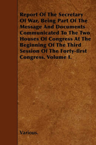 Cover of Report Of The Secretary Of War, Being Part Of The Message And Documents Communicated To The Two Houses Of Congress At The Beginning Of The Third Session Of The Forty-first Congress. Volume I.