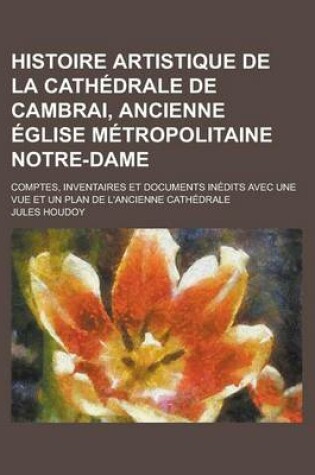 Cover of Histoire Artistique de la Cathedrale de Cambrai, Ancienne Eglise Metropolitaine Notre-Dame; Comptes, Inventaires Et Documents Inedits Avec Une Vue Et