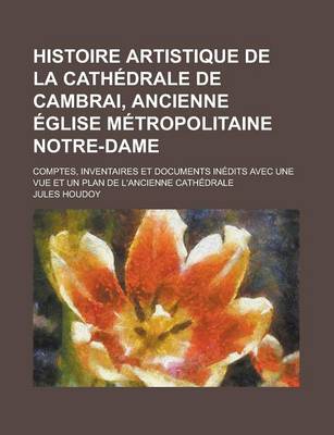 Book cover for Histoire Artistique de la Cathedrale de Cambrai, Ancienne Eglise Metropolitaine Notre-Dame; Comptes, Inventaires Et Documents Inedits Avec Une Vue Et