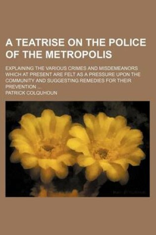 Cover of A Teatrise on the Police of the Metropolis; Explaining the Various Crimes and Misdemeanors Which at Present Are Felt as a Pressure Upon the Community and Suggesting Remedies for Their Prevention ...