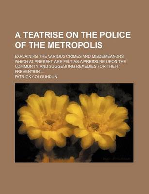 Book cover for A Teatrise on the Police of the Metropolis; Explaining the Various Crimes and Misdemeanors Which at Present Are Felt as a Pressure Upon the Community and Suggesting Remedies for Their Prevention ...