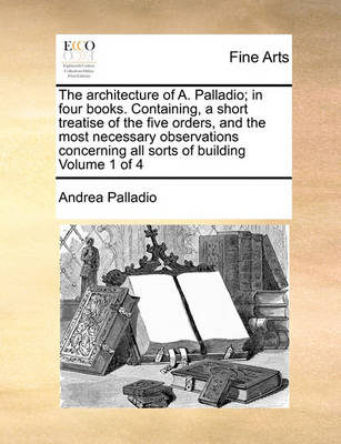 Book cover for The Architecture of A. Palladio; In Four Books. Containing, a Short Treatise of the Five Orders, and the Most Necessary Observations Concerning All Sorts of Building Volume 1 of 4