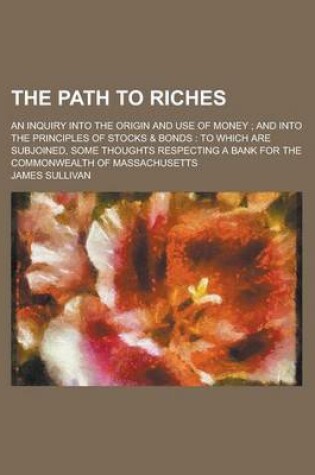 Cover of The Path to Riches; An Inquiry Into the Origin and Use of Money; And Into the Principles of Stocks & Bonds