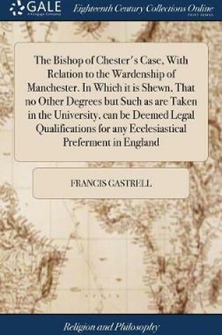 Cover of The Bishop of Chester's Case, with Relation to the Wardenship of Manchester. in Which It Is Shewn, That No Other Degrees But Such as Are Taken in the University, Can Be Deemed Legal Qualifications for Any Ecclesiastical Preferment in England