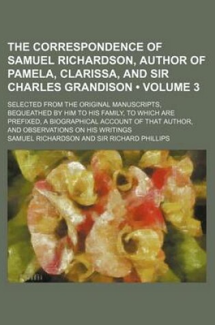 Cover of The Correspondence of Samuel Richardson, Author of Pamela, Clarissa, and Sir Charles Grandison (Volume 3); Selected from the Original Manuscripts, Bequeathed by Him to His Family, to Which Are Prefixed, a Biographical Account of That Author, and Observati