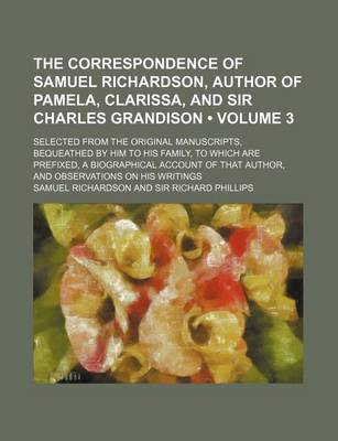 Book cover for The Correspondence of Samuel Richardson, Author of Pamela, Clarissa, and Sir Charles Grandison (Volume 3); Selected from the Original Manuscripts, Bequeathed by Him to His Family, to Which Are Prefixed, a Biographical Account of That Author, and Observati