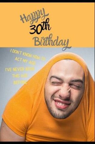 Cover of Happy 30th Birthday. I Don't Know How To Act My Age, I Have Never Been This Age Before