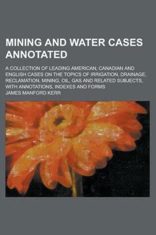 Cover of Mining and Water Cases Annotated; A Collection of Leading American, Canadian and English Cases on the Topics of Irrigation, Drainage, Reclamation, Mining, Oil, Gas and Related Subjects, with Annotations, Indexes and Forms