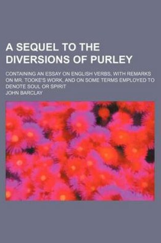 Cover of A Sequel to the Diversions of Purley; Containing an Essay on English Verbs, with Remarks on Mr. Tooke's Work, and on Some Terms Employed to Denote Soul or Spirit