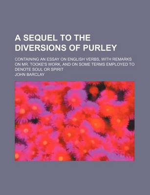 Book cover for A Sequel to the Diversions of Purley; Containing an Essay on English Verbs, with Remarks on Mr. Tooke's Work, and on Some Terms Employed to Denote Soul or Spirit