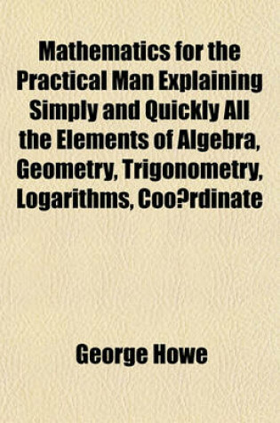 Cover of Mathematics for the Practical Man Explaining Simply and Quickly All the Elements of Algebra, Geometry, Trigonometry, Logarithms, Coo Rdinate